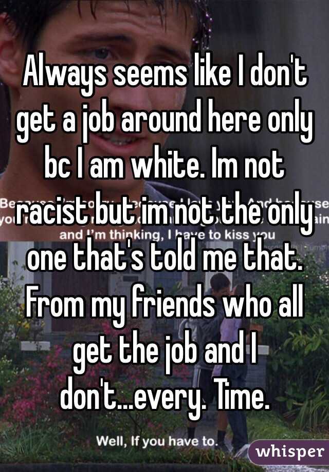 Always seems like I don't get a job around here only bc I am white. Im not racist but im not the only one that's told me that. From my friends who all get the job and I don't...every. Time. 