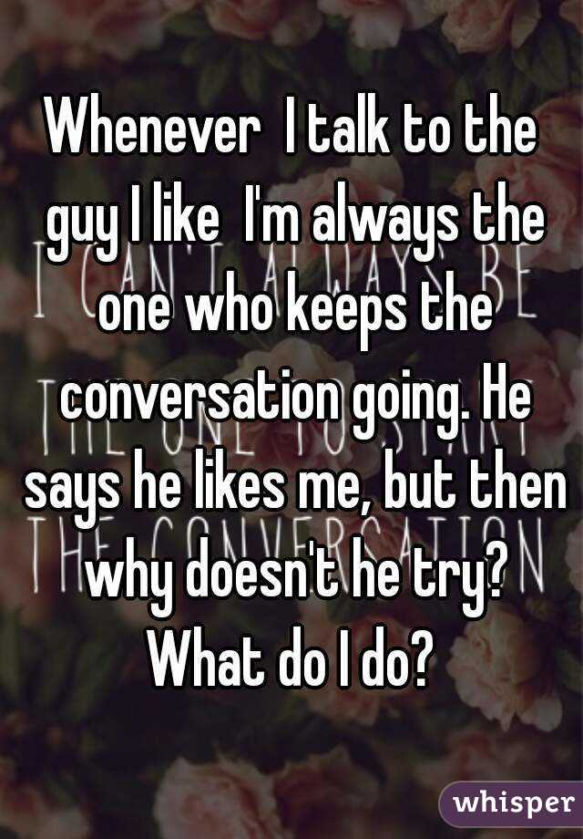 Whenever  I talk to the guy I like  I'm always the one who keeps the conversation going. He says he likes me, but then why doesn't he try? What do I do? 