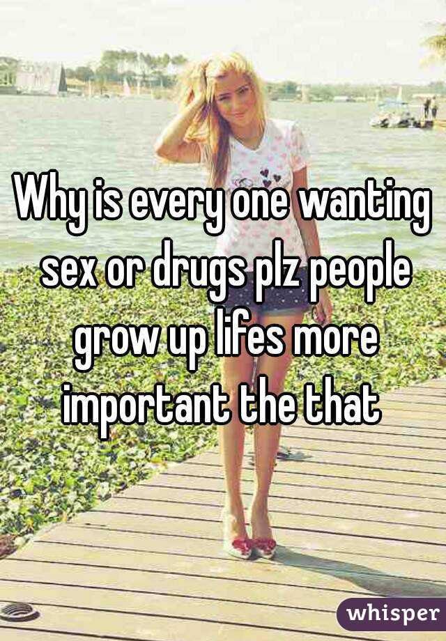Why is every one wanting sex or drugs plz people grow up lifes more important the that 