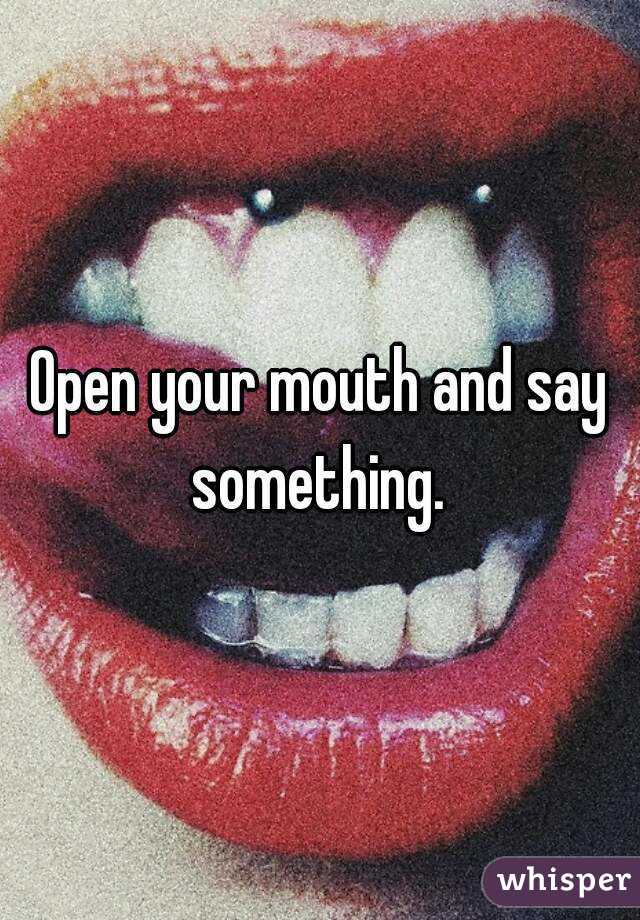 Open your mouth and say something. 