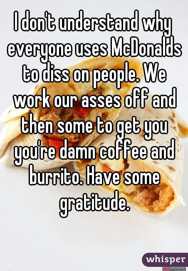 I don't understand why everyone uses McDonalds to diss on people. We work our asses off and then some to get you you're damn coffee and burrito. Have some gratitude.