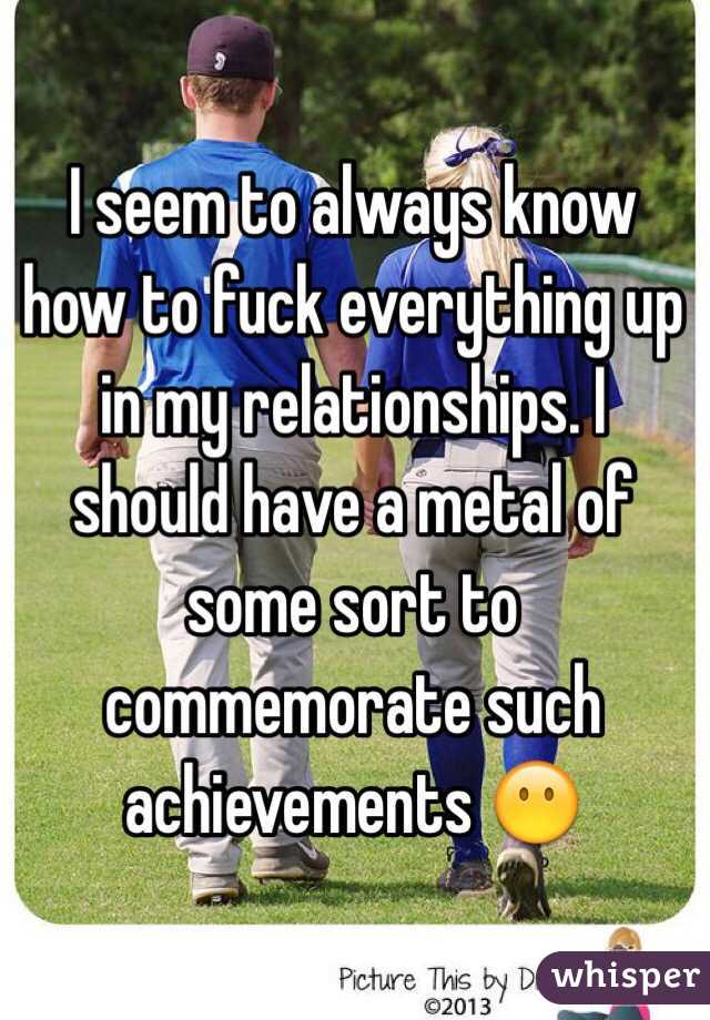 I seem to always know how to fuck everything up in my relationships. I should have a metal of some sort to commemorate such achievements 😶