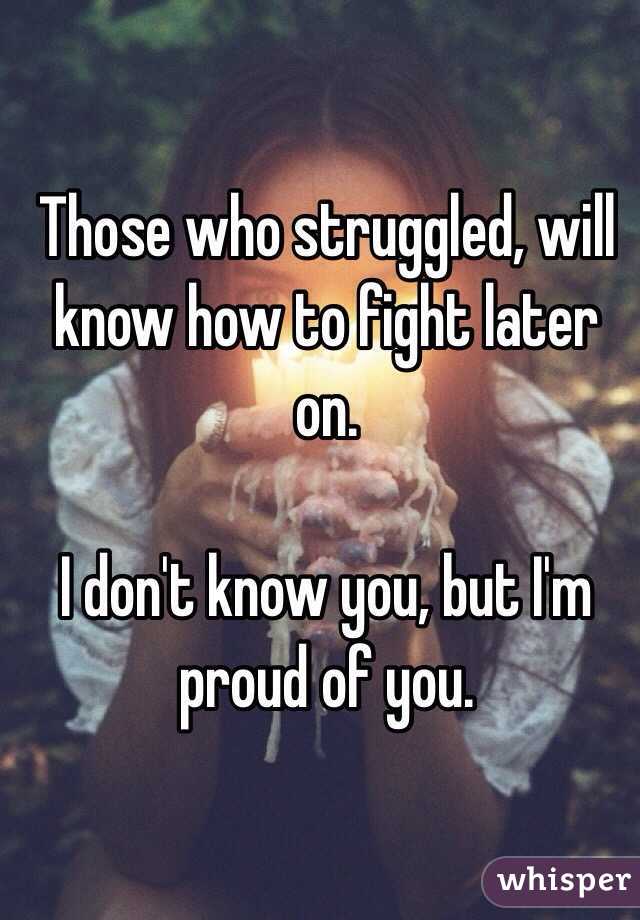 Those who struggled, will know how to fight later on.

I don't know you, but I'm proud of you.