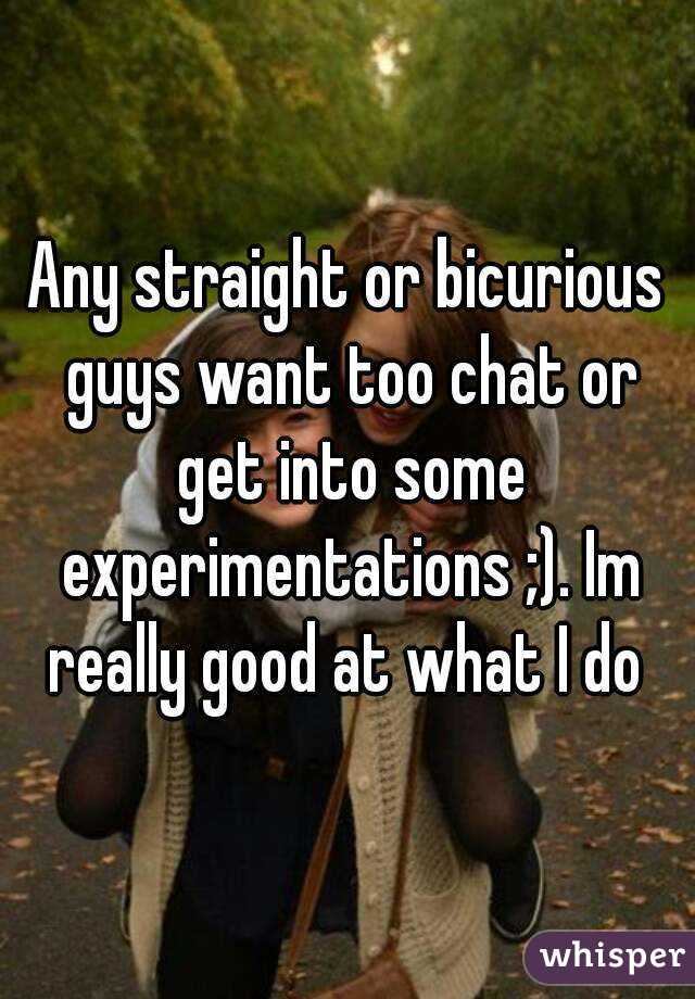 Any straight or bicurious guys want too chat or get into some experimentations ;). Im really good at what I do 