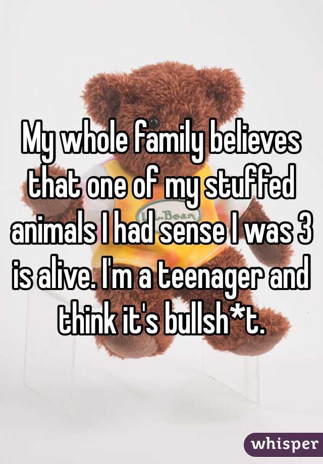My whole family believes that one of my stuffed animals I had sense I was 3 is alive. I'm a teenager and think it's bullsh*t. 