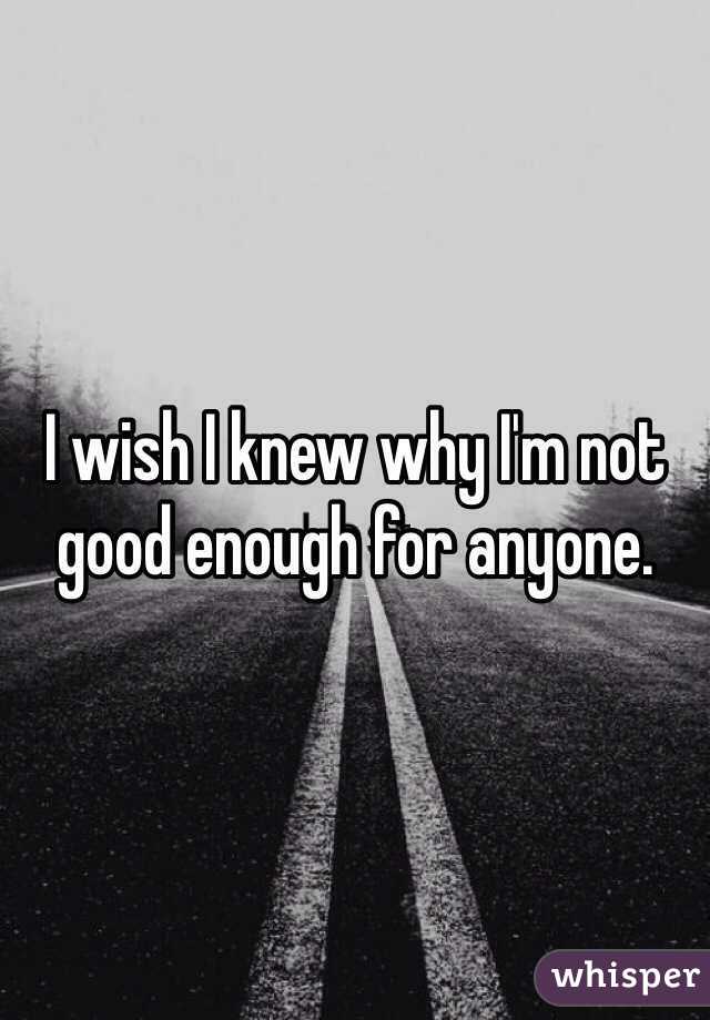 I wish I knew why I'm not good enough for anyone.
