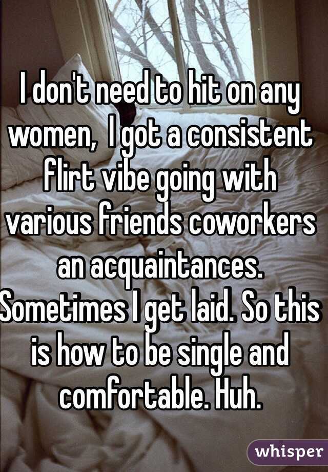 I don't need to hit on any women,  I got a consistent flirt vibe going with various friends coworkers an acquaintances. Sometimes I get laid. So this is how to be single and comfortable. Huh.
