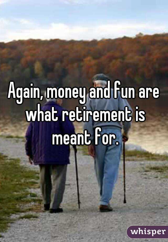 Again, money and fun are what retirement is meant for.