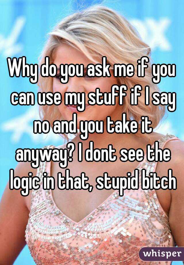 Why do you ask me if you can use my stuff if I say no and you take it anyway? I dont see the logic in that, stupid bitch