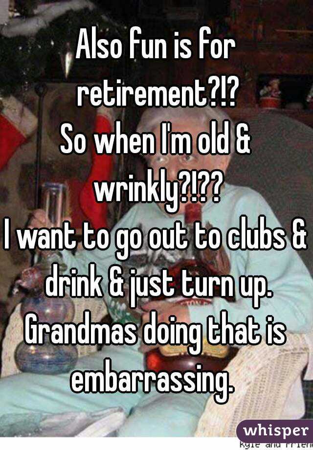 Also fun is for retirement?!?
So when I'm old & wrinkly?!??
I want to go out to clubs & drink & just turn up.
Grandmas doing that is embarrassing.  