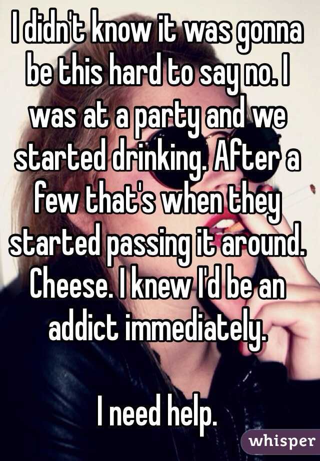 I didn't know it was gonna be this hard to say no. I was at a party and we started drinking. After a few that's when they started passing it around. Cheese. I knew I'd be an addict immediately. 

I need help. 