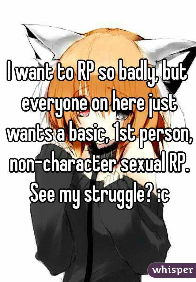 I want to RP so badly, but everyone on here just wants a basic, 1st person, non-character sexual RP. See my struggle? :c