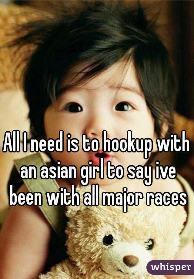 All I need is to hookup with an asian girl to say ive been with all major races