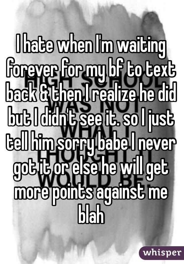 I hate when I'm waiting forever for my bf to text back & then I realize he did but I didn't see it. so I just tell him sorry babe I never got it or else he will get more points against me blah 