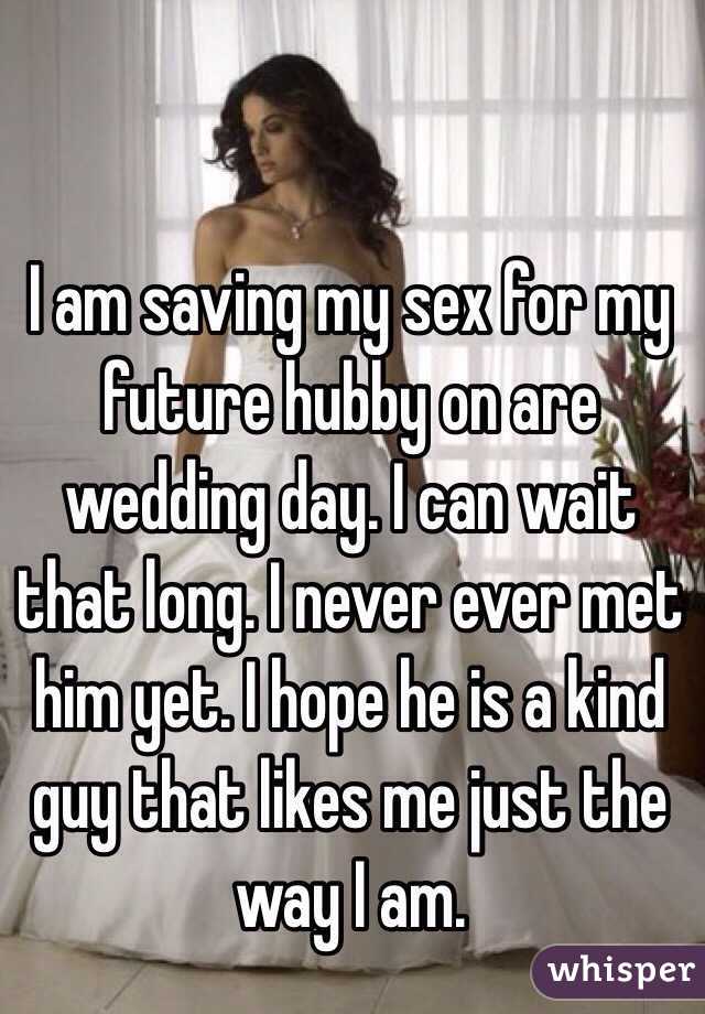 I am saving my sex for my future hubby on are wedding day. I can wait that long. I never ever met him yet. I hope he is a kind guy that likes me just the way I am. 
