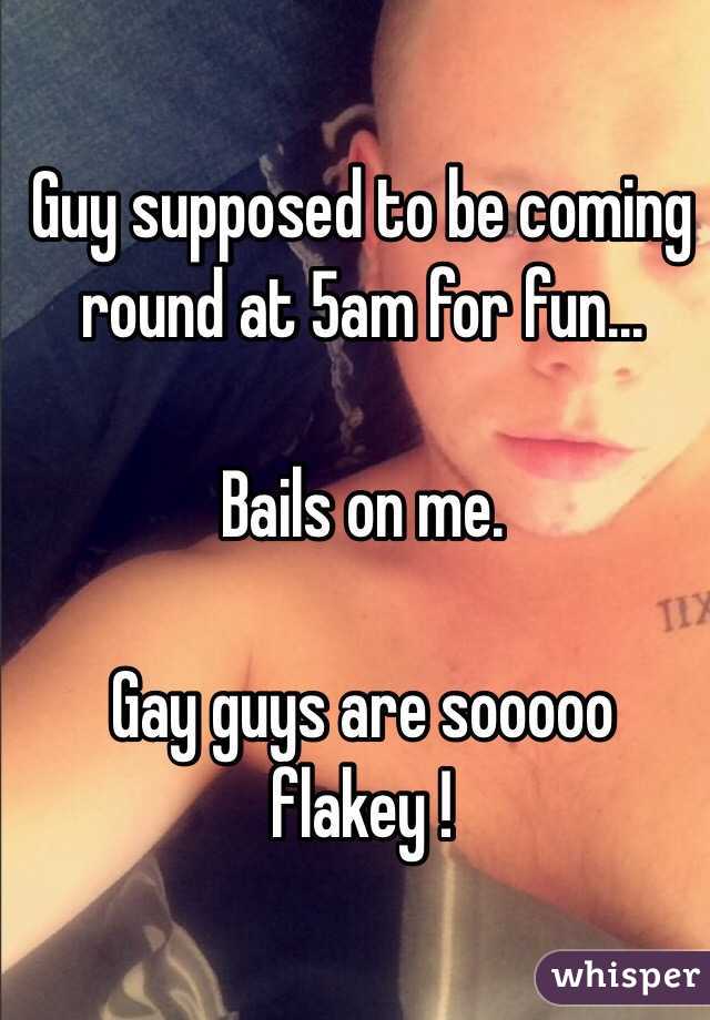 Guy supposed to be coming round at 5am for fun...

Bails on me. 

Gay guys are sooooo flakey !