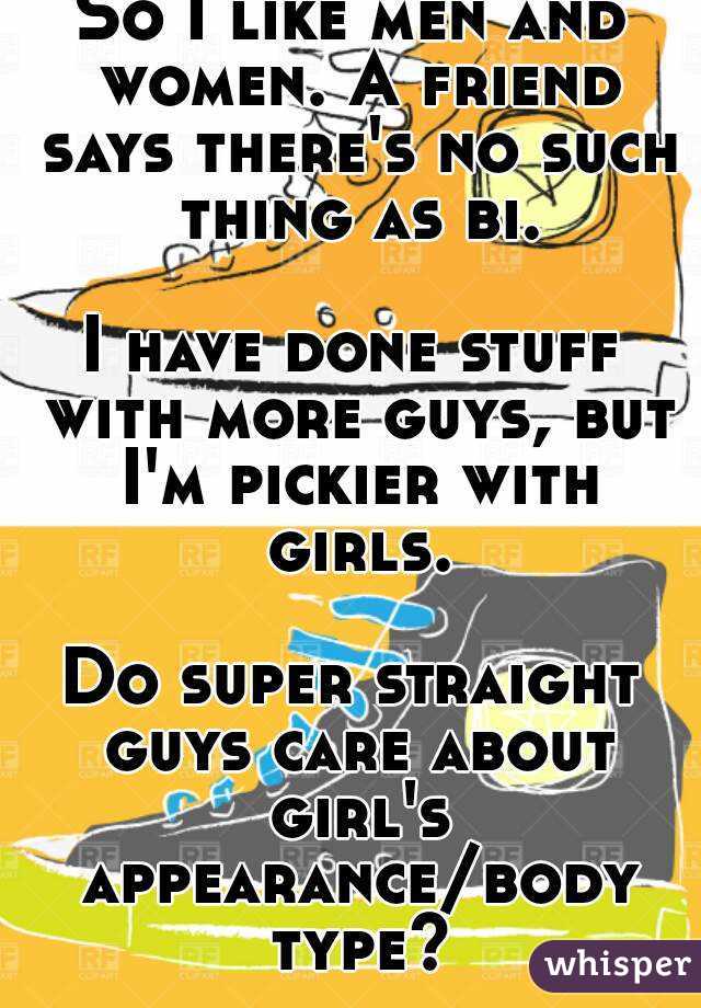 So I like men and women. A friend says there's no such thing as bi.

I have done stuff with more guys, but I'm pickier with girls.

Do super straight guys care about girl's appearance/body type?