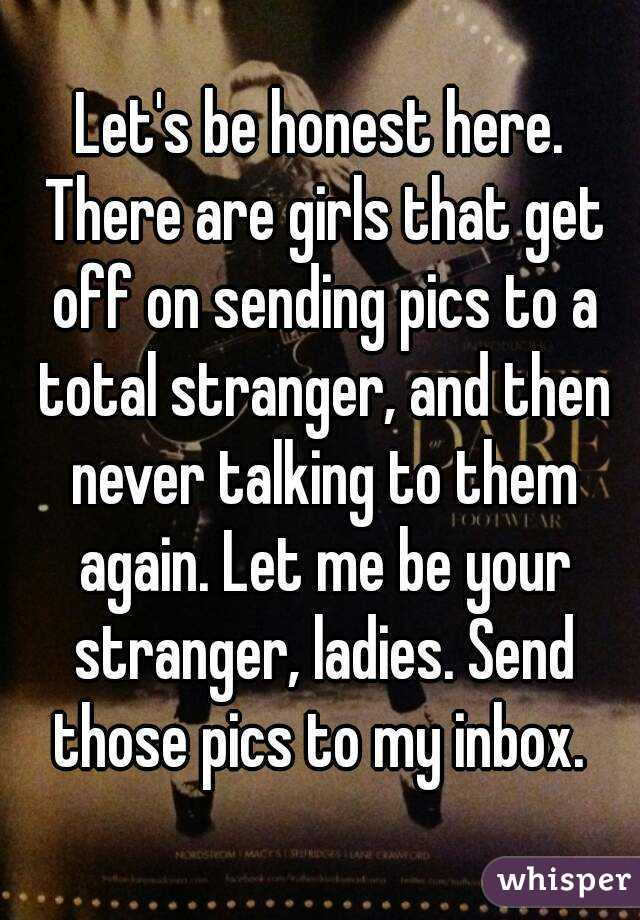 Let's be honest here. There are girls that get off on sending pics to a total stranger, and then never talking to them again. Let me be your stranger, ladies. Send those pics to my inbox. 
