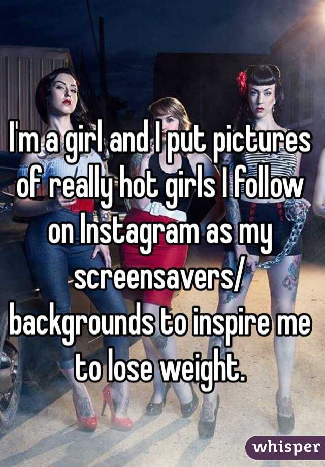 I'm a girl and I put pictures of really hot girls I follow on Instagram as my screensavers/backgrounds to inspire me to lose weight.