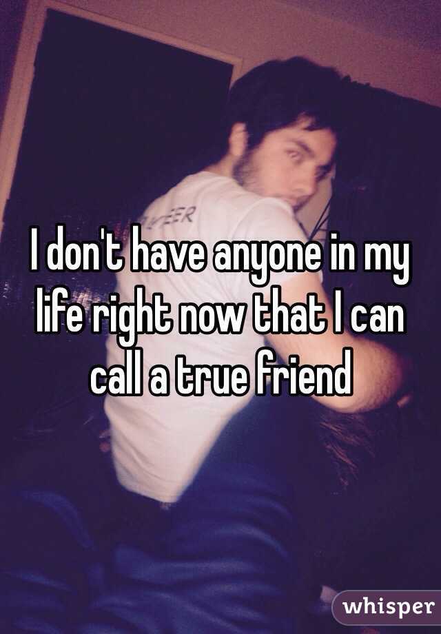 I don't have anyone in my life right now that I can call a true friend