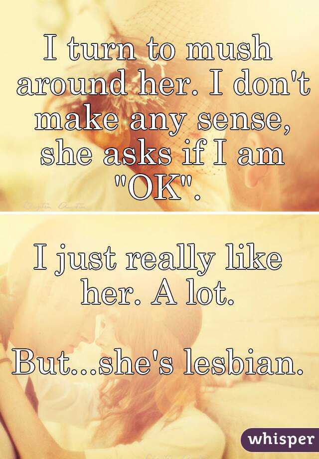 I turn to mush around her. I don't make any sense, she asks if I am "OK". 

I just really like her. A lot. 

But...she's lesbian.