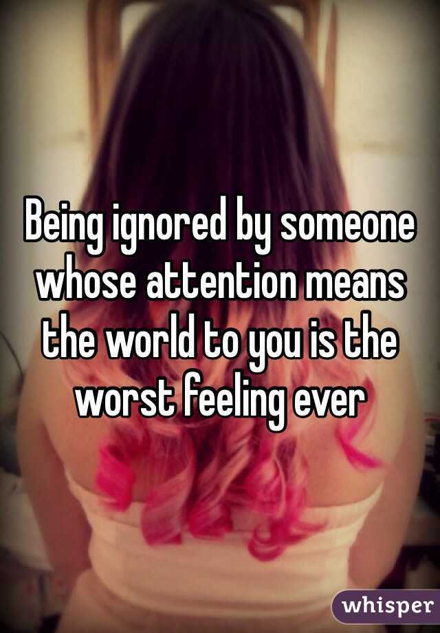 Being ignored by someone whose attention means the world to you is the worst feeling ever 