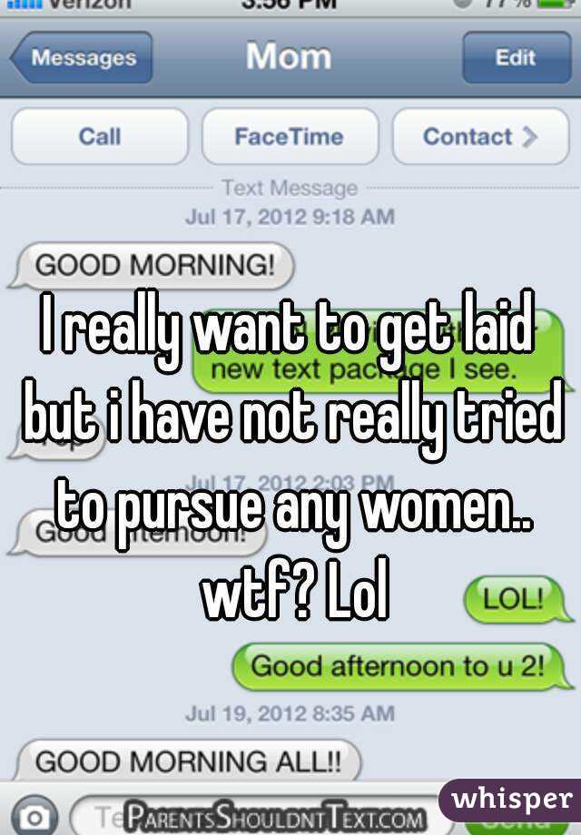 I really want to get laid but i have not really tried to pursue any women.. wtf? Lol
