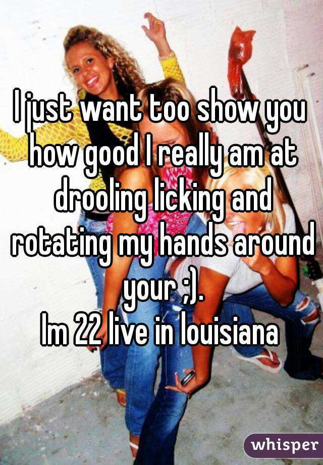 I just want too show you how good I really am at drooling licking and rotating my hands around your ;).
Im 22 live in louisiana