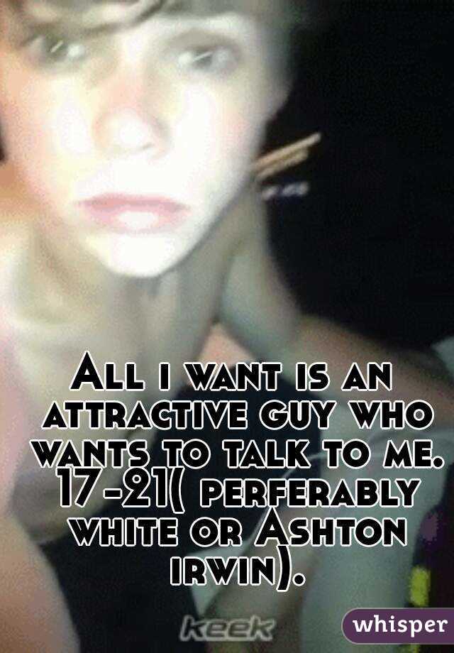 All i want is an attractive guy who wants to talk to me. 17-21( perferably white or Ashton irwin).