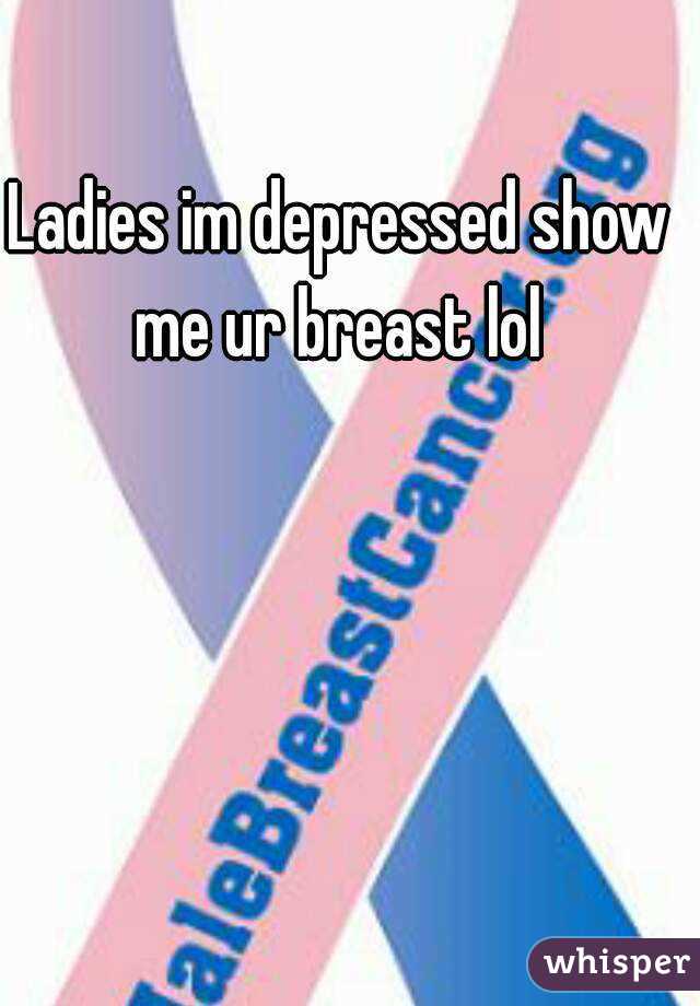 Ladies im depressed show me ur breast lol 