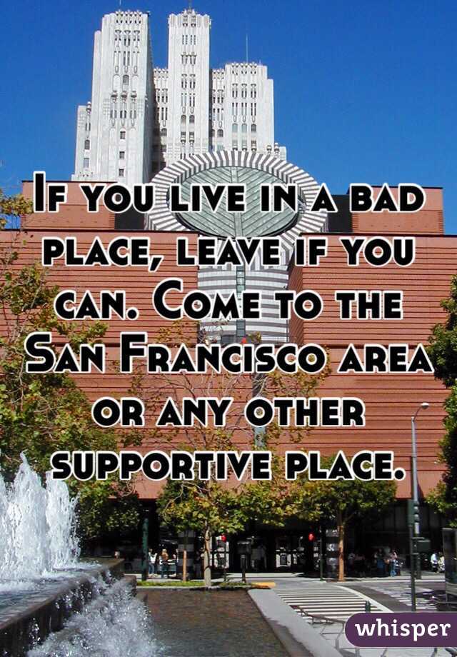 If you live in a bad place, leave if you can. Come to the San Francisco area or any other supportive place.