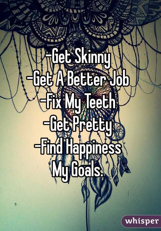 
-Get Skinny
-Get A Better Job 
-Fix My Teeth
-Get Pretty
-Find Happiness 
My Goals.