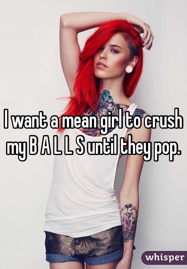 I want a mean girl to crush my B A L L S until they pop.