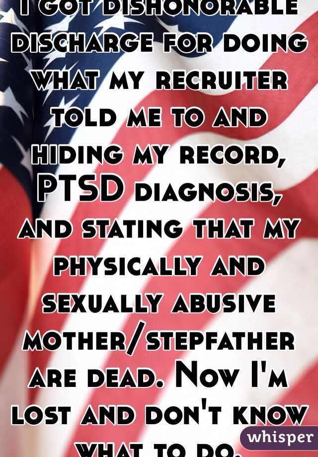 I got dishonorable discharge for doing what my recruiter told me to and hiding my record, PTSD diagnosis, and stating that my physically and sexually abusive mother/stepfather are dead. Now I'm lost and don't know what to do. 