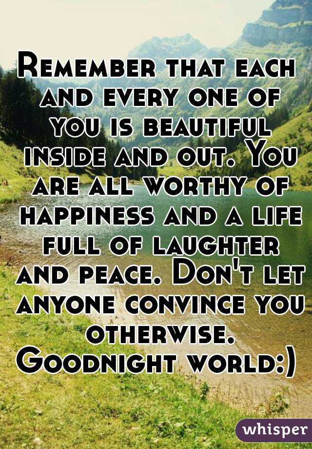 Remember that each and every one of you is beautiful inside and out. You are all worthy of happiness and a life full of laughter and peace. Don't let anyone convince you otherwise. Goodnight world:) 