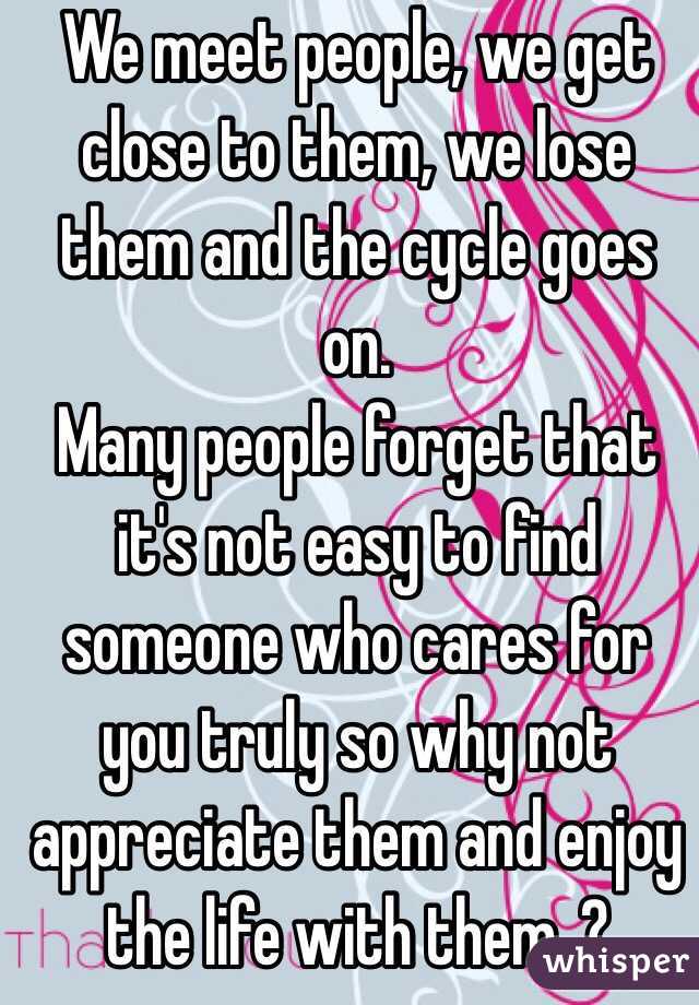 We meet people, we get close to them, we lose them and the cycle goes on. 
Many people forget that it's not easy to find someone who cares for you truly so why not appreciate them and enjoy the life with them..?