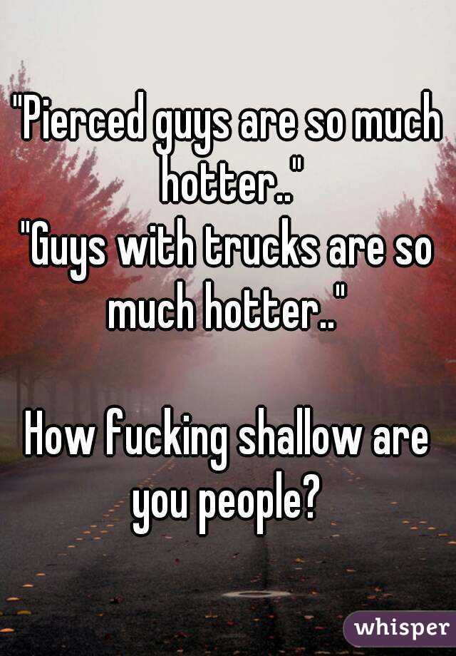 "Pierced guys are so much hotter.."
"Guys with trucks are so much hotter.." 

How fucking shallow are you people? 