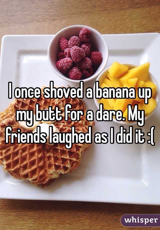 I once shoved a banana up my butt for a dare. My friends laughed as I did it :(