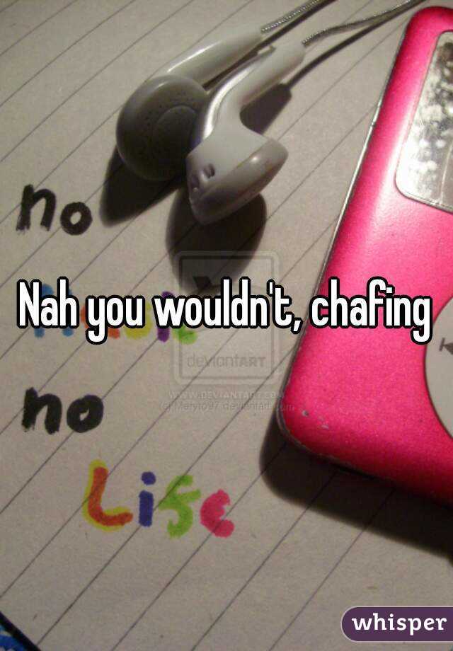 Nah you wouldn't, chafing
