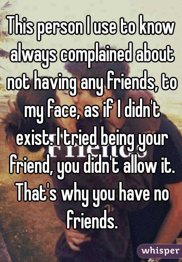 This person I use to know always complained about not having any friends, to my face, as if I didn't exist. I tried being your friend, you didn't allow it. That's why you have no friends.