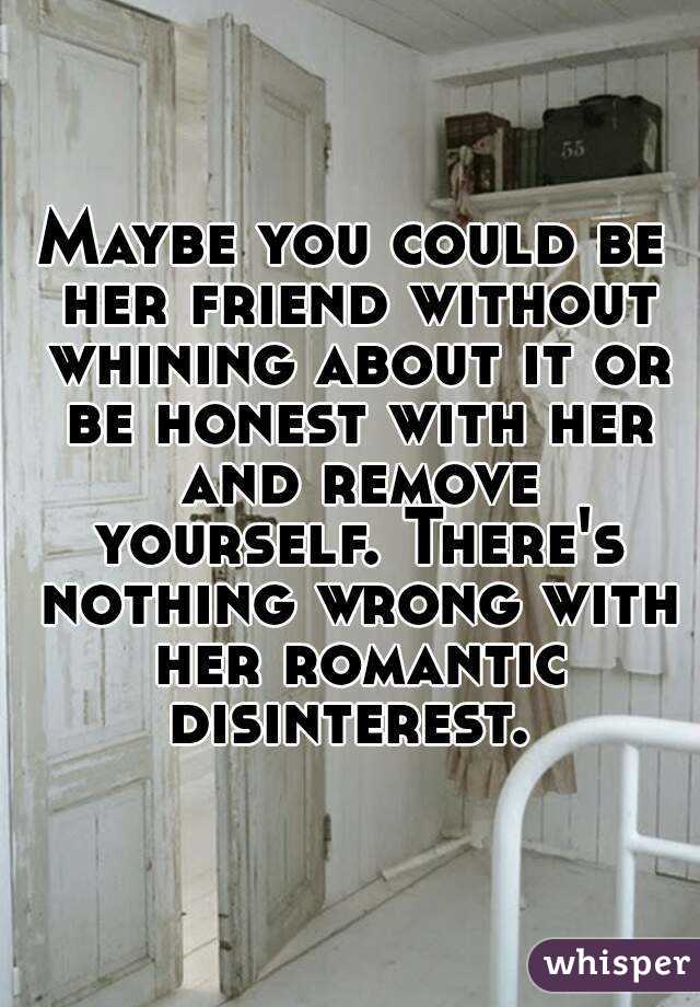 Maybe you could be her friend without whining about it or be honest with her and remove yourself. There's nothing wrong with her romantic disinterest. 