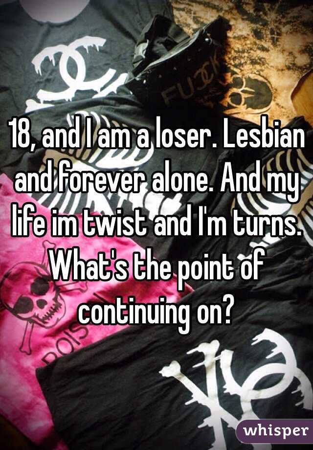 18, and I am a loser. Lesbian and forever alone. And my life im twist and I'm turns. What's the point of continuing on?