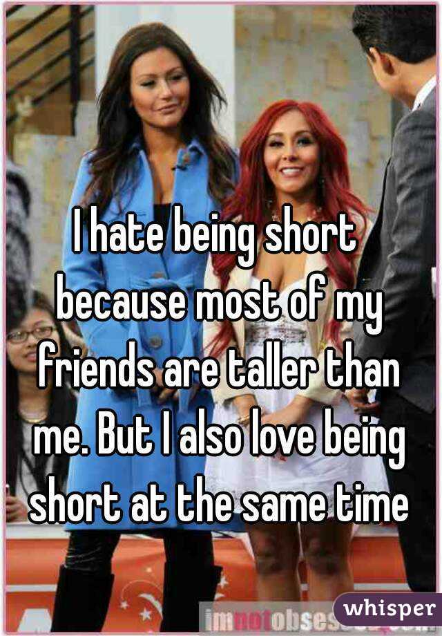 I hate being short because most of my friends are taller than me. But I also love being short at the same time