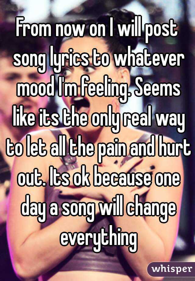 From now on I will post song lyrics to whatever mood I'm feeling. Seems like its the only real way to let all the pain and hurt out. Its ok because one day a song will change everything