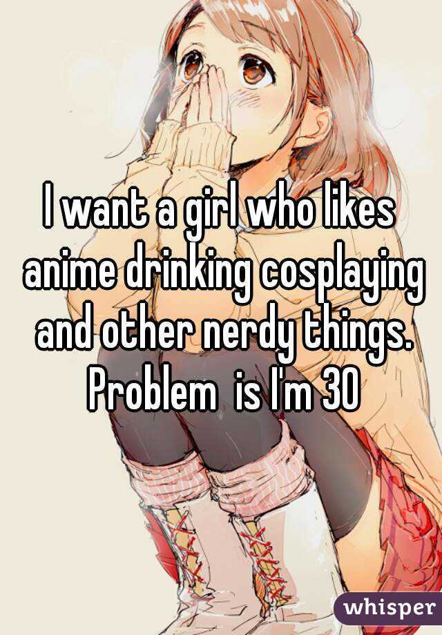 I want a girl who likes anime drinking cosplaying and other nerdy things. Problem  is I'm 30