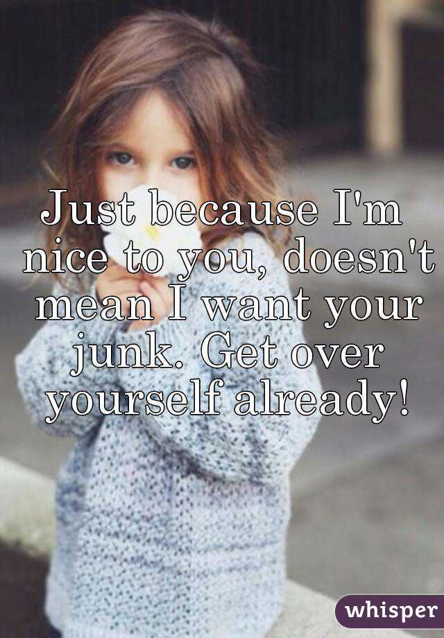 Just because I'm nice to you, doesn't mean I want your junk. Get over yourself already!