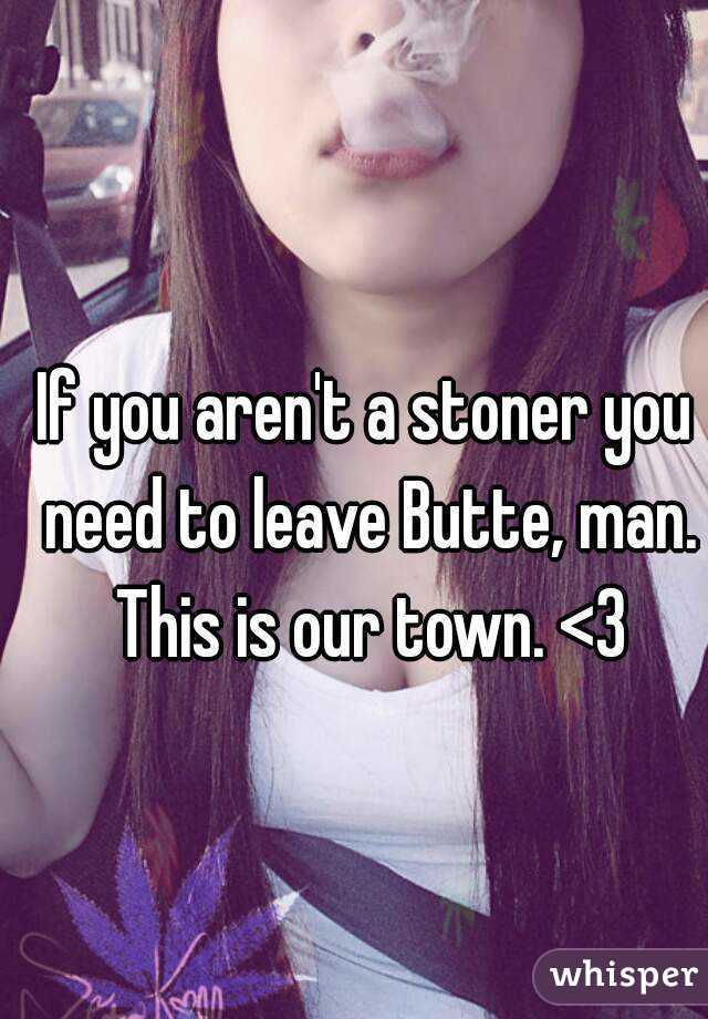 If you aren't a stoner you need to leave Butte, man. This is our town. <3