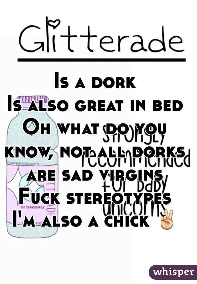 Is a dork
Is also great in bed
Oh what do you know, not all dorks are sad virgins
Fuck stereotypes 
I'm also a chick ✌️