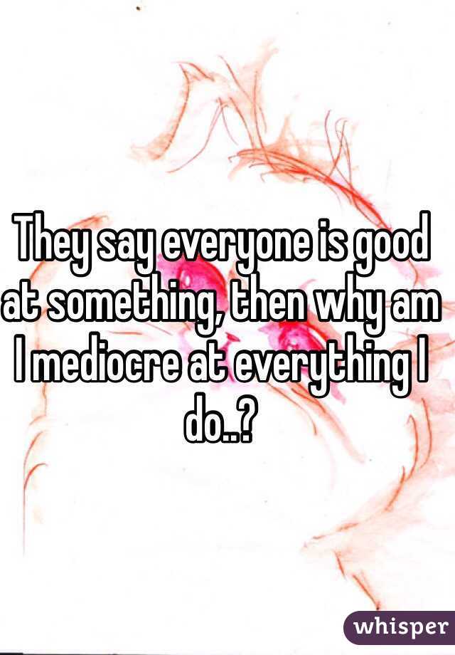 They say everyone is good at something, then why am I mediocre at everything I do..?