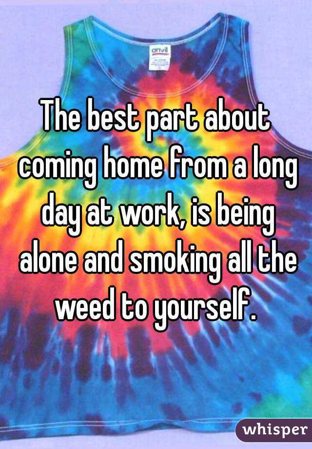 The best part about coming home from a long day at work, is being alone and smoking all the weed to yourself. 